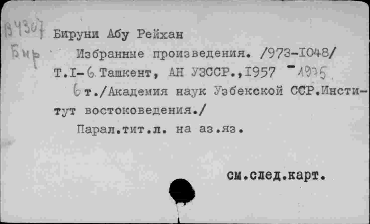 ﻿Бируни Абу Рейхан
Избранные произведения. /973-1048/
Т.1-6 Ташкент, АН УЗССР.,1957
6 т./Академия наук Узбекской ССР.Институт востоковедения./
Парад.тит.л. на аз.яз.
см.след.карт.